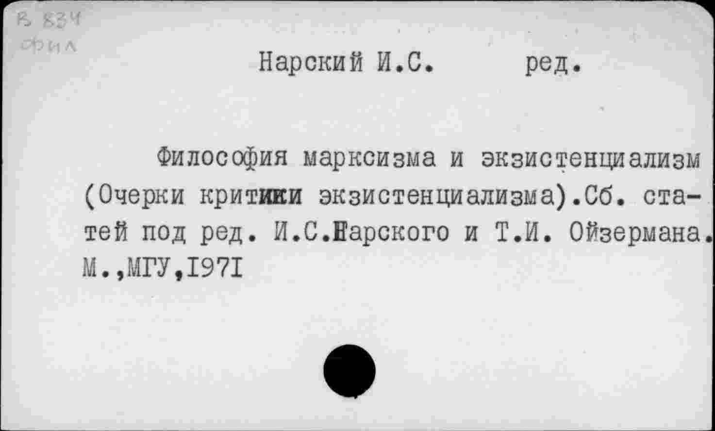 ﻿Нарекий И.С
ред.
Философия марксизма и экзистенциализм (Очерки критики экзистенциализма).Об. статей под ред. И.С.Еарского и Т.И. Ойзермана. М.,МГУ,1971